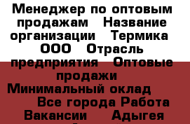 Менеджер по оптовым продажам › Название организации ­ Термика, ООО › Отрасль предприятия ­ Оптовые продажи › Минимальный оклад ­ 27 000 - Все города Работа » Вакансии   . Адыгея респ.,Адыгейск г.